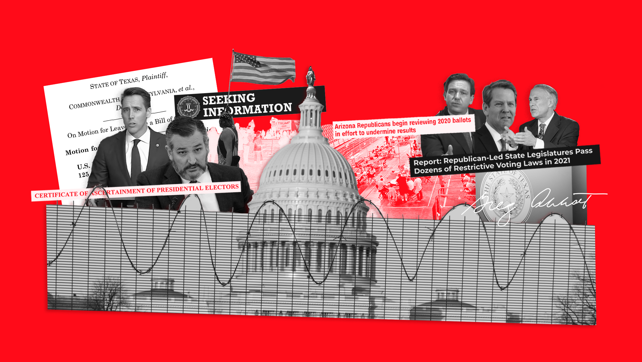 A collage featuring the U.S. Capitol behind a barbed wire fence, Senators Josh Hawley (R-MO) and Ted Cruz (R-TX), a clipping from the 2020 post-election lawsuit filed by the state of Texas in the U.S. Supreme Court seeking to overturn the election results, a January 6th insurrectionist holding an American flag, a clipping from a FBI Wanted poster that reads "SEEKING INFORMATION," people oberserving ballots as part of Arizona's sham audit of the 2020 election results paired with a clipping that reads "ARIZONA REPUBLICANS BEGIN REVIEWING 2020 BALLOTS IN EFFORT TO UNDERMINE RESULTS," Florida Gov. Ron DeSantis (R), Georgia Gov. Brian Kemp (R) and exas Gov. Greg Abott paired with a clipping that reads, "REPORT: REPUBLICAN-LED STATE LEGISLATURES PASS DOZENS OF RESTRICTIVE VOTING LAWS IN 2021"