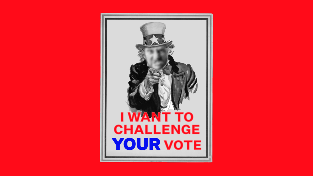 A black and white version of the famous poster of Uncle Sam pointing, except his face is replaced by the blurred out face of an angry man and the poster reads: "I WANT TO CHALLENGE YOUR VOTE." The poster is mounted on a bright red background.