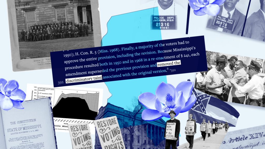 A blue-tinted collage including: the Mississippi state flower, voting rights protests, the arrest of comedian Dick Greggory after he helped Black people register to vote in Greenwood, the old Mississippi flag, mugshots from Jackson, the Mississippi statehouse, a felony disenfrnachisement graph, the Mississippi Constitution, photo of the delegates at the1890 constitutional convention and a clipping from Cotton v. Fordice where the court decided that amendments "removed the discriminatory taint" of the original provision.
