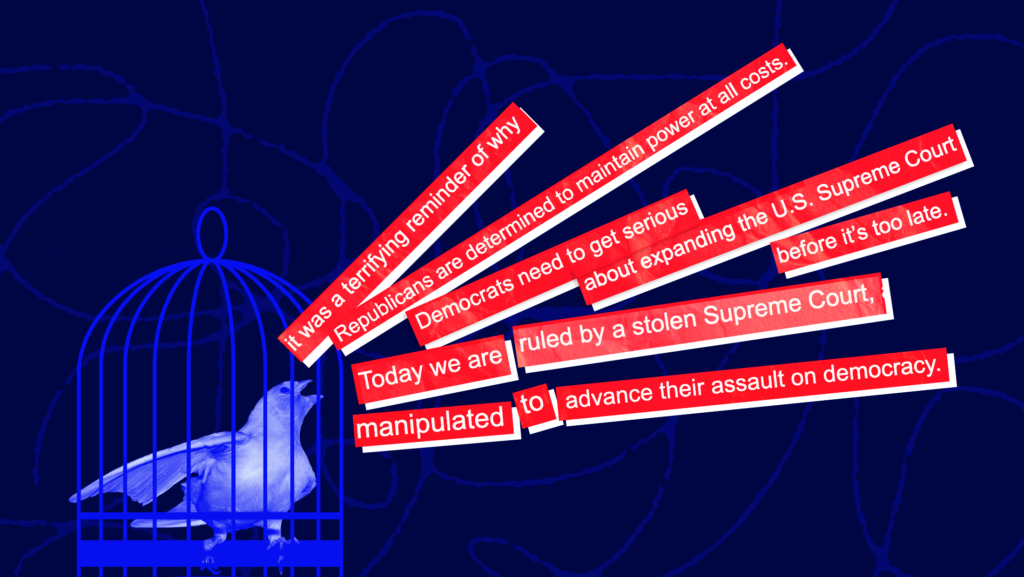 Dark blue background with image of canary in a cage and quotes laid over red text boxes coming out of the canary's mouth that read (from top to bottom): "it was a terrifying reminder why," "Republicans are determined to maintain power at all costs," Democrats need to get serious about expanding the U.S. Supreme Court before it's too late," "Today we are ruled by a stolen Supreme Court manipulated to advance their assault on democracy."