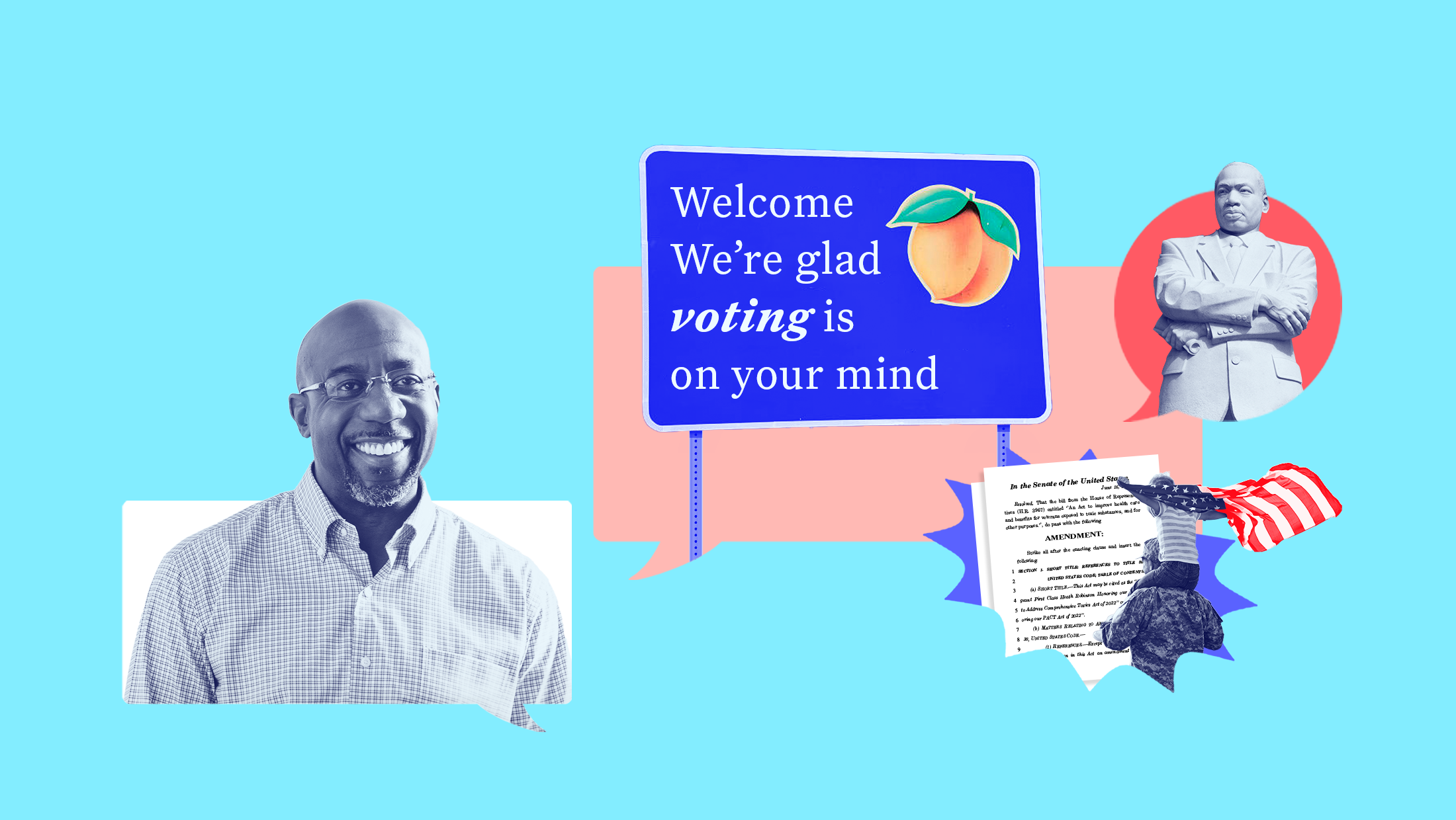 Light blue background with dark blue-toned image of Sen. Raphael Warnock, a blue sign that reads "Welcome We're glad voting is on your mind" in front of a pink text bubble, an image of a statue of Martin Luther King, Jr. in front of a red text bubble, the bill text of the Honoring our PACT Act, and an image of a solider with a child on their shoulders holding an American flag.