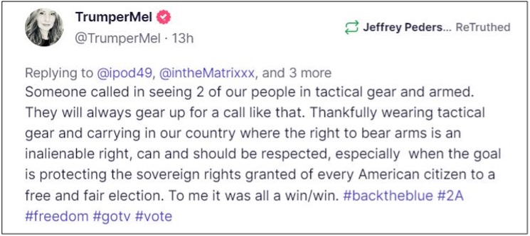 Screen shot of Truth Social Post from @trumperMel which reads, "Someone called in seeing 2 of our people in tactical gear and armed. They will always gear up for a call like that. Thankfully wearing tactical gear and carrying in our country where the right to bear arms is an inalienable right, can and should be respected, especially when the goal is protecting the sovereign rights granted of every American citizen to a free and fair election. To me it was all a win/win."