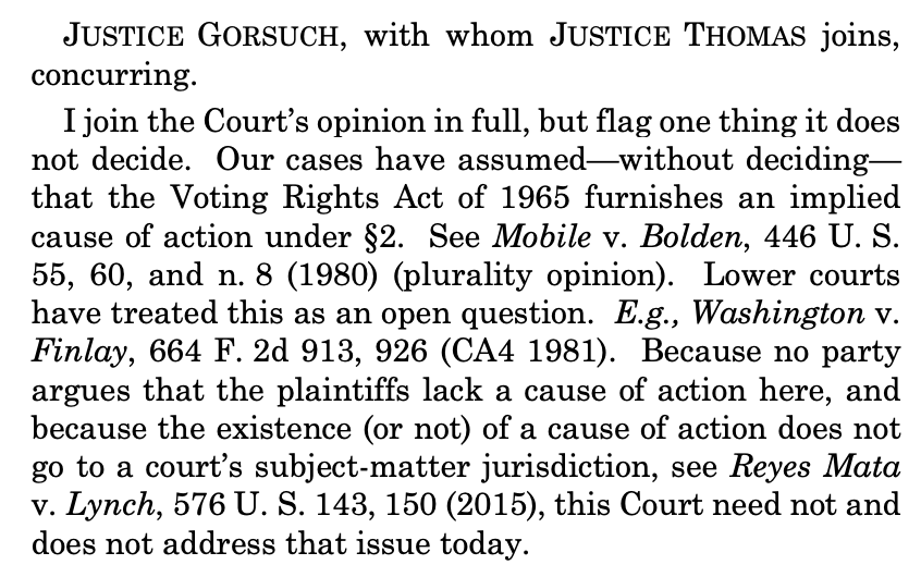 Screenshot of a U.S. Supreme Court opinion that reads: "JUSTICE GORSUCH, with whom JUSTICE THOMAS joins, concurring.
I join the Court’s opinion in full, but flag one thing it does not decide. Our cases have assumed—without deciding— that the Voting Rights Act of 1965 furnishes an implied cause of action under §2. See Mobile v. Bolden, 446 U. S. 55, 60, and n. 8 (1980) (plurality opinion). Lower courts have treated this as an open question. E.g., Washington v. Finlay, 664 F. 2d 913, 926 (CA4 1981). Because no party
argues that the plaintiffs lack a cause of action here, and because the existence (or not) of a cause of action does not go to a court’s subject-matter jurisdiction, see Reyes Mata
v. Lynch, 576 U. S. 143, 150 (2015), this Court need not and does not address that issue today."