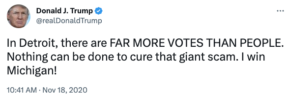 Screenshot of Donald Trump's tweet from Nov. 18, 2020, reading: “In Detroit, there are FAR MORE VOTES THAN PEOPLE. Nothing can be done to cure that giant scam. I win Michigan!”