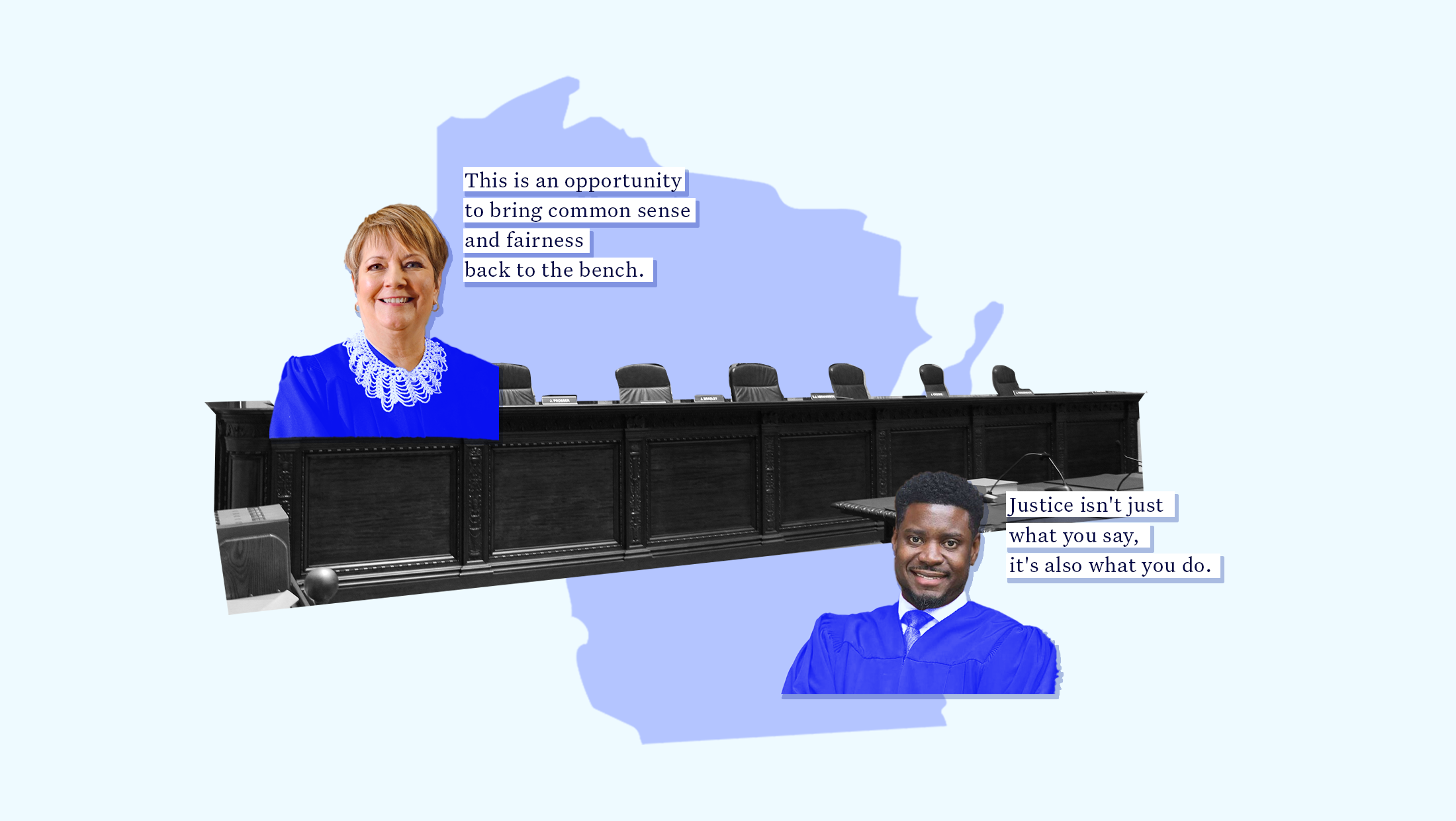A blue toned outlined of the state of Wisconsin with a black and white image of the Wisconsin Supreme Court bench in front of it. On one side is an image of Judge Janet Protasiewicz in a blue-toned robe with a quote that reads "This is an opportunity to bring commonsense and fairness back to the bench." On the other side is an image of Judge Everett Mitchell in a blue-toned robe with a quote that reads "Justice isn't just what you say, it's also what you do.”