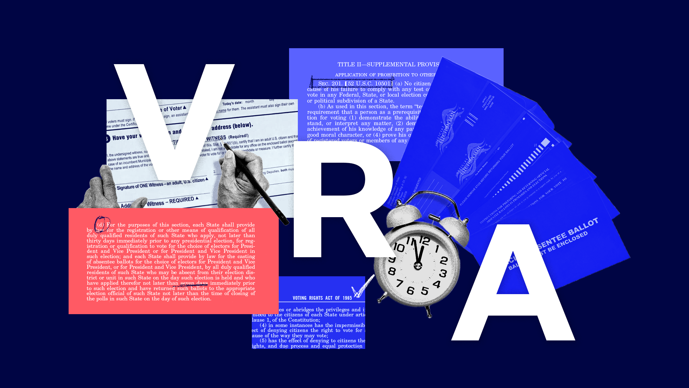 White letters that read “VRA” written on a diagonal from left to right across a navy blue background. Atop the navy background, there is a collage of various provisions of the Voting Rights Act of 1965 — including the text of Section 201 and Section 202(d) — in light red, royal blue and light purple. There is also a black and white image of an alarm clock and a black and white image of a set of hands filling out an absentee ballot witness certificate. Lastly, there are a handful of royal blue absentee ballots on the far-right side of the graphic.