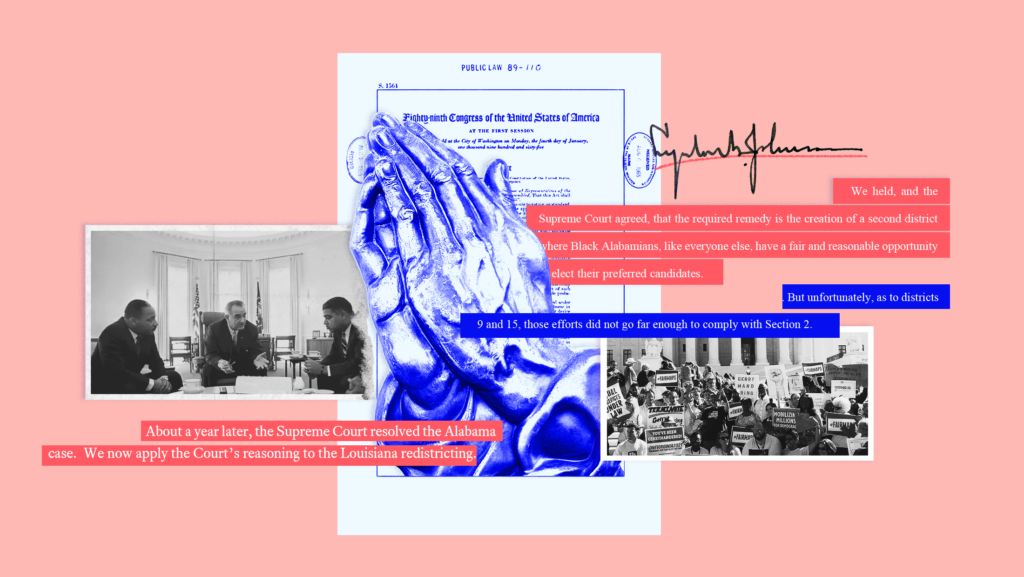 Pink background with black and white toned images of President Lyndon B. Johnson meeting with MLK, Whitney Young, and James Farmer in the Oval Office and another image of people protesting outside the U.S. Supreme Court surrounding a blue-toned image of hands clapping together, a copy of the Voting Rights Act of 1965 with Johnson's signature, and text from court opinions that read "About a year later, the Supreme Court resolved the Alabama case. We now apply the Court's reasoning to the Louisiana redistricting." and "We held, and the Supreme Court agreed, that the required remedy is the creation of a second district where Black Alabamians, like everyone else, have a fair and reasonable opportunity to elect their preferred candidates" and "But unfortunately, as to districts 9 and 15, those efforts did not go far enough to comply with Section 2."